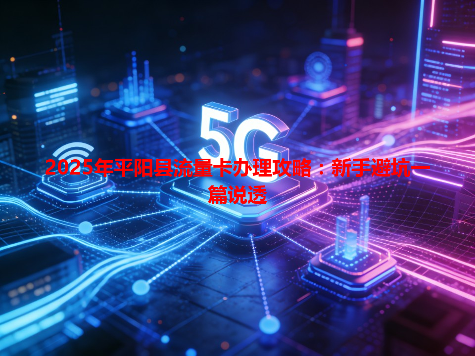 2025年平阳县流量卡办理攻略：新手避坑一篇说透