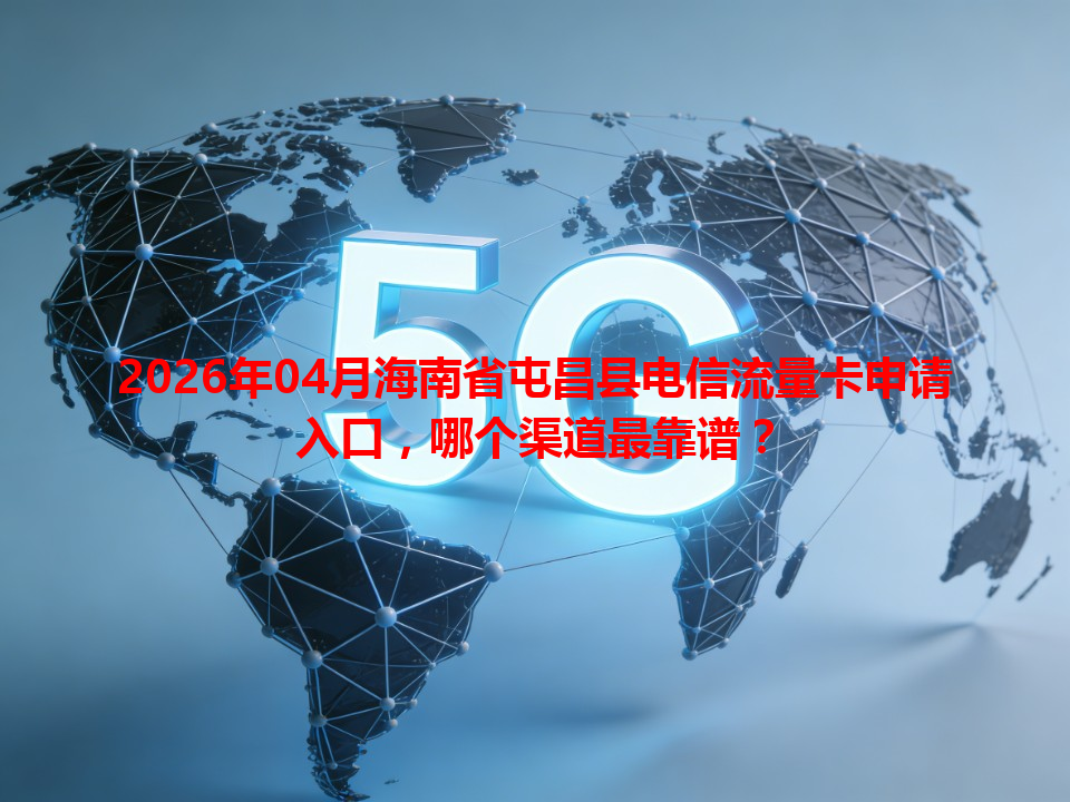 2026年04月海南省屯昌县电信流量卡申请入口，哪个渠道最靠谱？