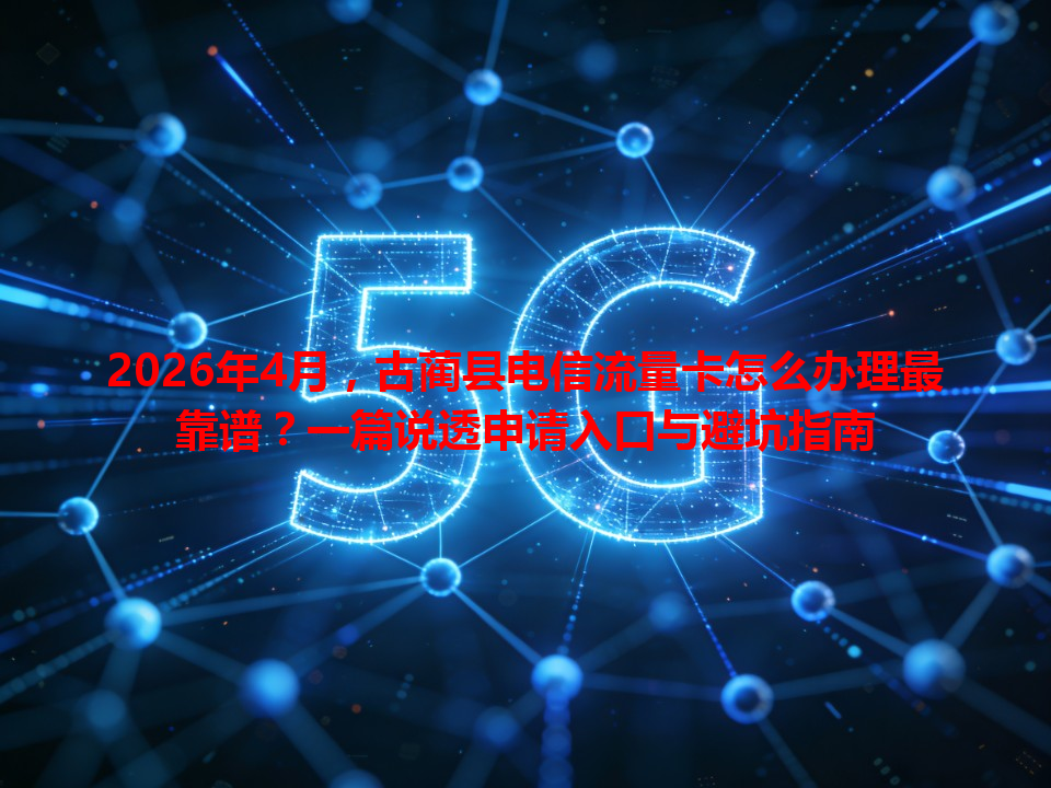 2026年4月，古蔺县电信流量卡怎么办理最靠谱？一篇说透申请入口与避坑指南