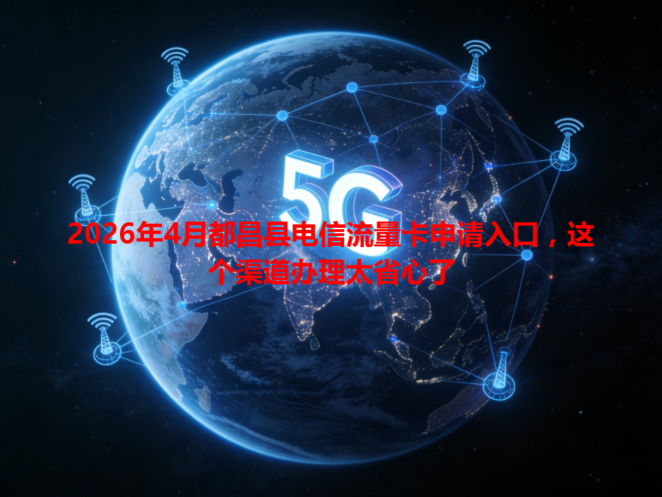 2026年4月都昌县电信流量卡申请入口，这个渠道办理太省心了