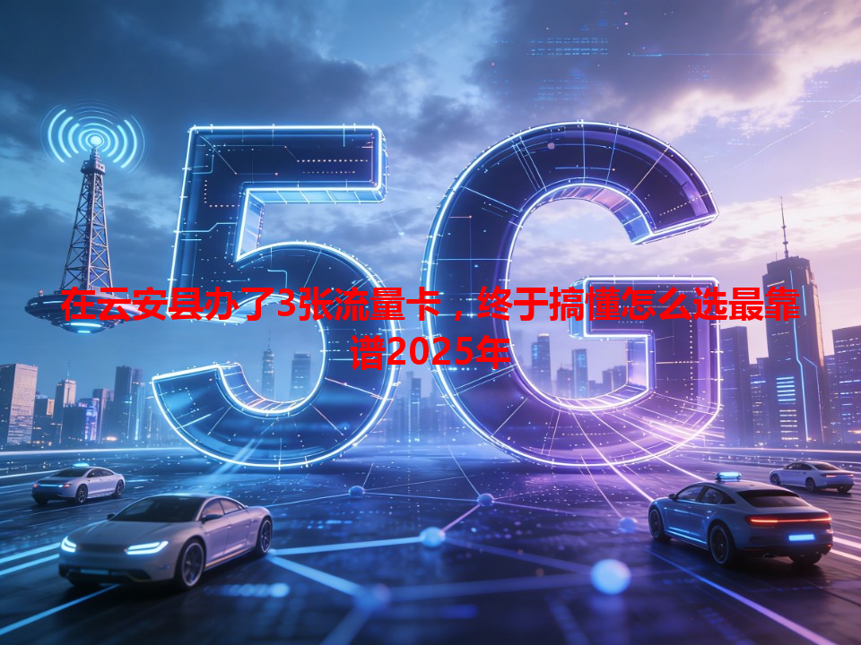 在云安县办了3张流量卡，终于搞懂怎么选最靠谱2025年