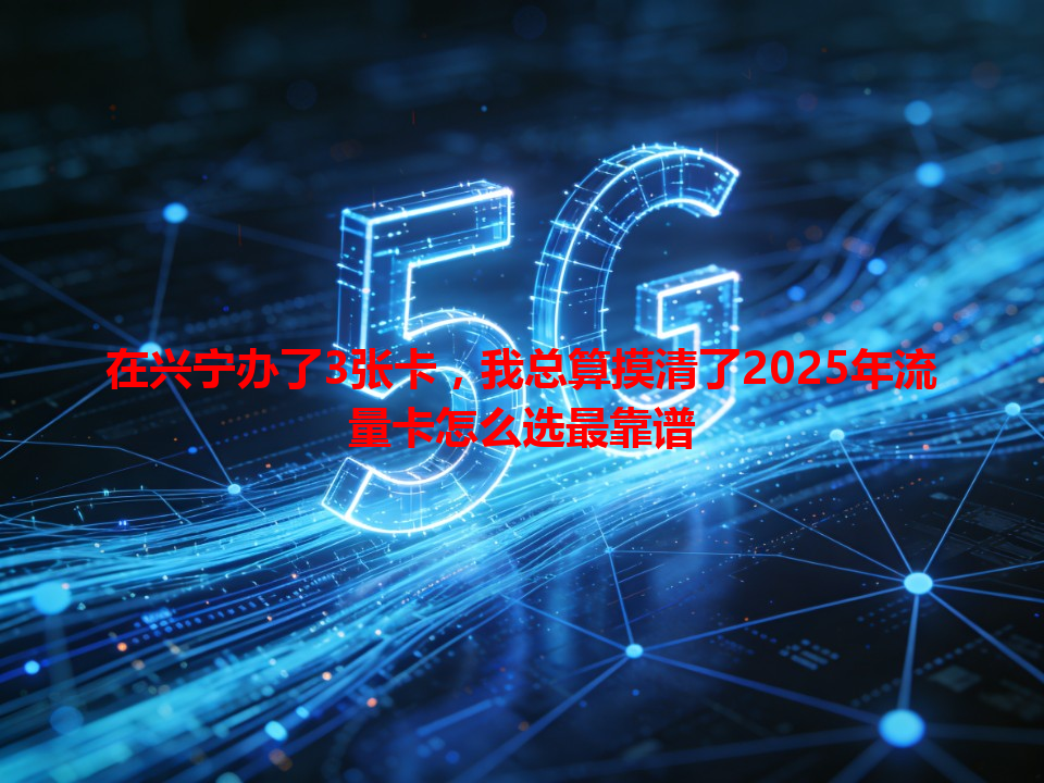 在兴宁办了3张卡，我总算摸清了2025年流量卡怎么选最靠谱