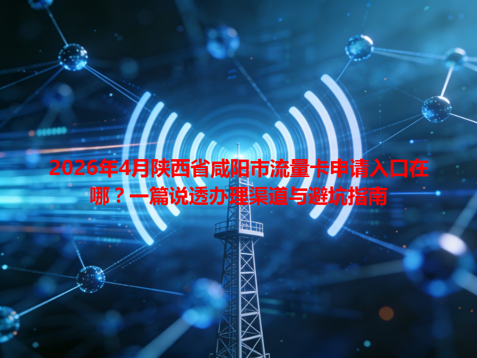 2026年4月陕西省咸阳市流量卡申请入口在哪？一篇说透办理渠道与避坑指南