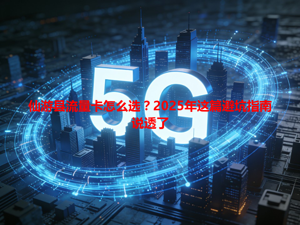 仙游县流量卡怎么选？2025年这篇避坑指南说透了