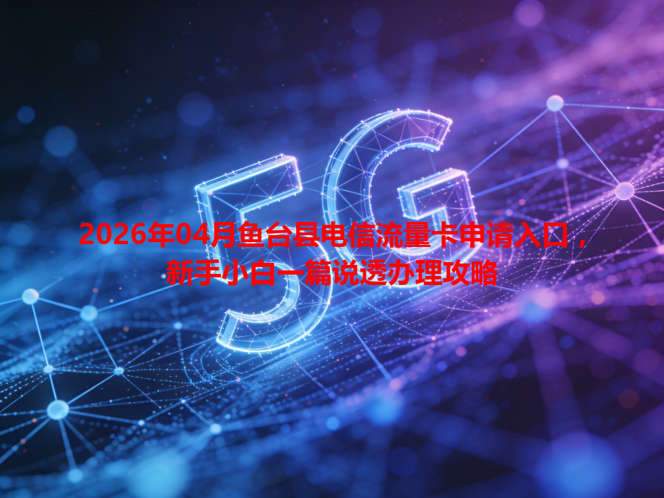 2026年04月鱼台县电信流量卡申请入口，新手小白一篇说透办理攻略
