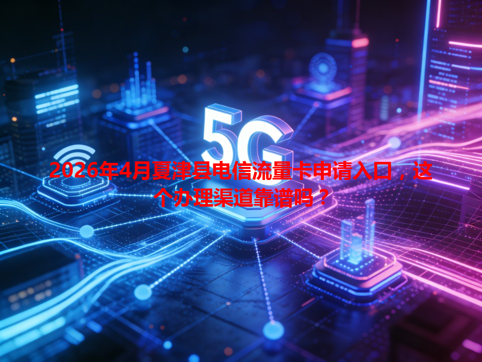 2026年4月夏津县电信流量卡申请入口，这个办理渠道靠谱吗？