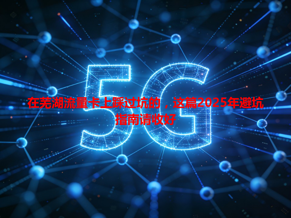 在芜湖流量卡上踩过坑的，这篇2025年避坑指南请收好