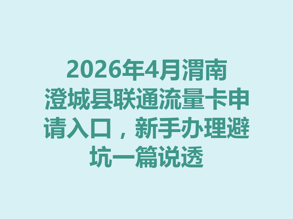 2026年4月渭南澄城县联通流量卡申请入口，新手办理避坑一篇说透